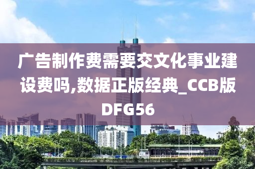 广告制作费需要交文化事业建设费吗,数据正版经典_CCB版DFG56