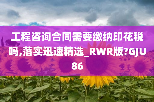 工程咨询合同需要缴纳印花税吗,落实迅速精选_RWR版?GJU86