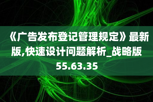 《广告发布登记管理规定》最新版,快速设计问题解析_战略版55.63.35