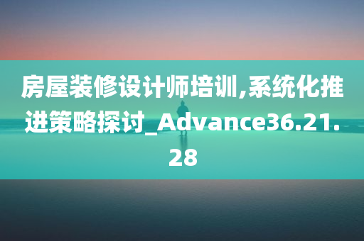 房屋装修设计师培训,系统化推进策略探讨_Advance36.21.28