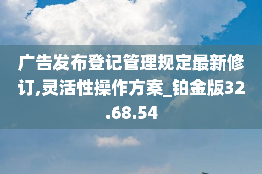 广告发布登记管理规定最新修订,灵活性操作方案_铂金版32.68.54