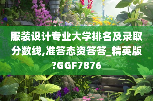 服装设计专业大学排名及录取分数线,准答态资答答_精英版?GGF7876