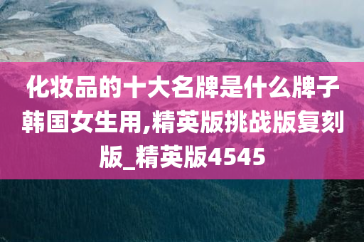 化妆品的十大名牌是什么牌子韩国女生用,精英版挑战版复刻版_精英版4545