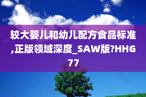 较大婴儿和幼儿配方食品标准,正版领域深度_SAW版?HHG77