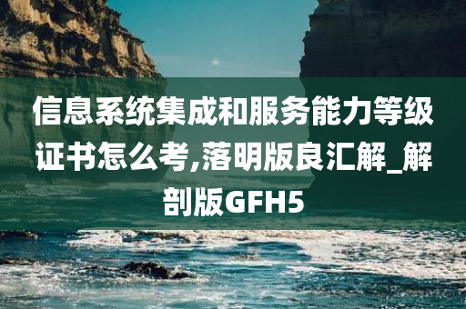 信息系统集成和服务能力等级证书怎么考,落明版良汇解_解剖版GFH5