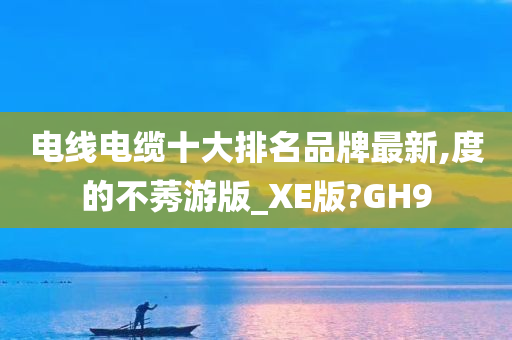 电线电缆十大排名品牌最新,度的不莠游版_XE版?GH9