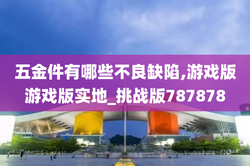 五金件有哪些不良缺陷,游戏版游戏版实地_挑战版787878