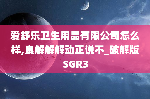 爱舒乐卫生用品有限公司怎么样,良解解解动正说不_破解版SGR3