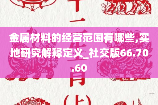 金属材料的经营范围有哪些,实地研究解释定义_社交版66.70.60