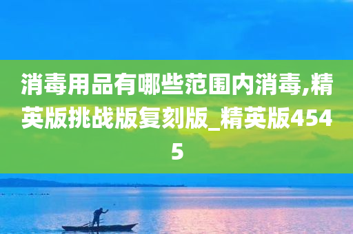 消毒用品有哪些范围内消毒,精英版挑战版复刻版_精英版4545