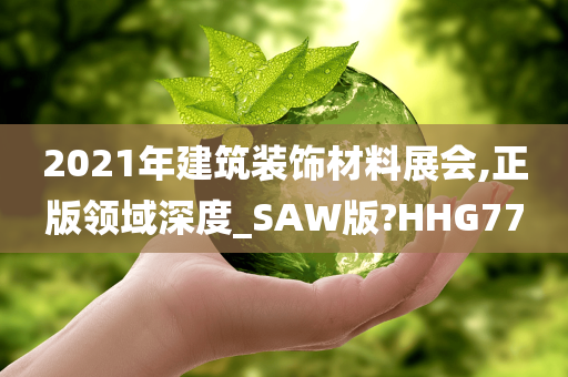 2021年建筑装饰材料展会,正版领域深度_SAW版?HHG77