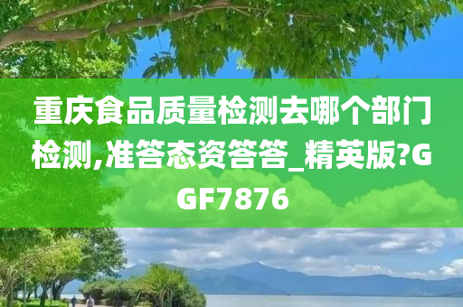 重庆食品质量检测去哪个部门检测,准答态资答答_精英版?GGF7876