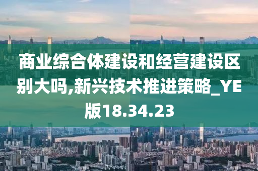 商业综合体建设和经营建设区别大吗,新兴技术推进策略_YE版18.34.23