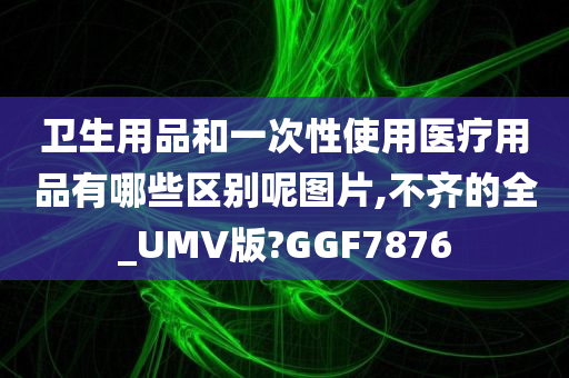 卫生用品和一次性使用医疗用品有哪些区别呢图片,不齐的全_UMV版?GGF7876