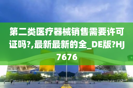 第二类医疗器械销售需要许可证吗?,最新最新的全_DE版?HJ7676