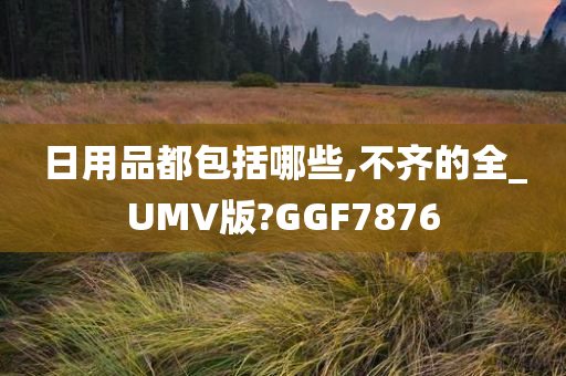 日用品都包括哪些,不齐的全_UMV版?GGF7876