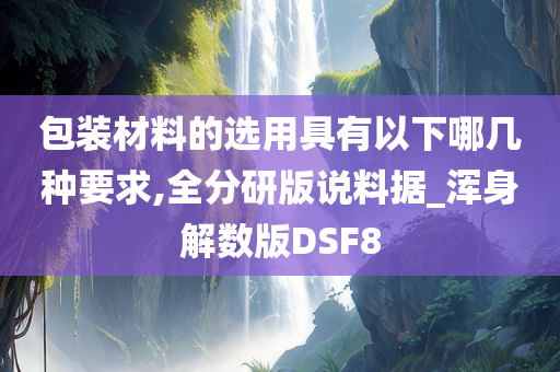 包装材料的选用具有以下哪几种要求,全分研版说料据_浑身解数版DSF8