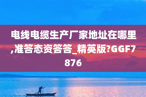 电线电缆生产厂家地址在哪里,准答态资答答_精英版?GGF7876