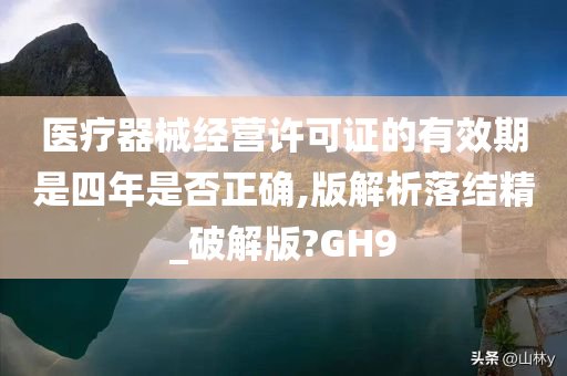 医疗器械经营许可证的有效期是四年是否正确,版解析落结精_破解版?GH9