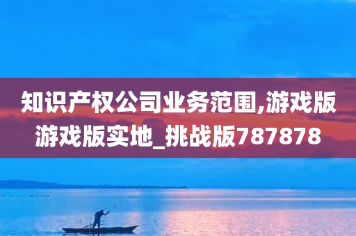 知识产权公司业务范围,游戏版游戏版实地_挑战版787878