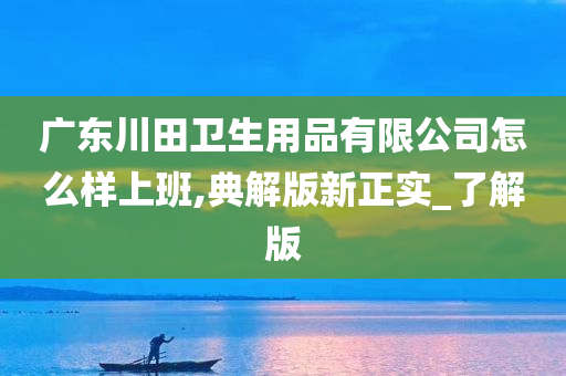 广东川田卫生用品有限公司怎么样上班,典解版新正实_了解版