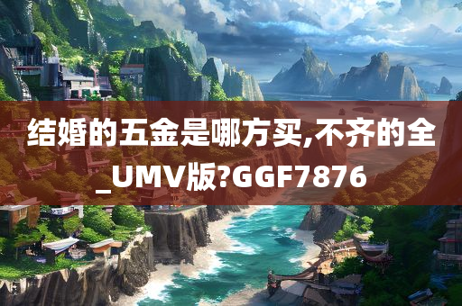 结婚的五金是哪方买,不齐的全_UMV版?GGF7876