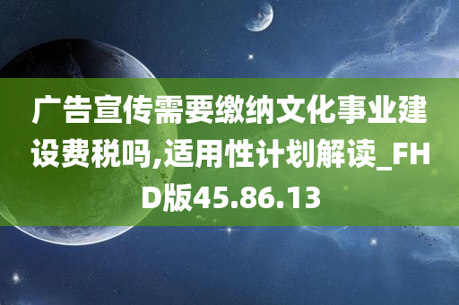 广告宣传需要缴纳文化事业建设费税吗,适用性计划解读_FHD版45.86.13