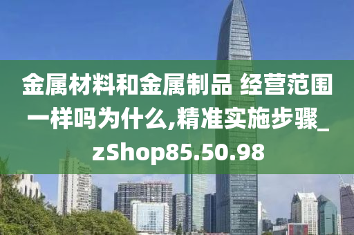 金属材料和金属制品 经营范围一样吗为什么,精准实施步骤_zShop85.50.98