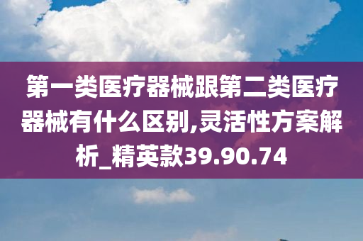 第一类医疗器械跟第二类医疗器械有什么区别,灵活性方案解析_精英款39.90.74