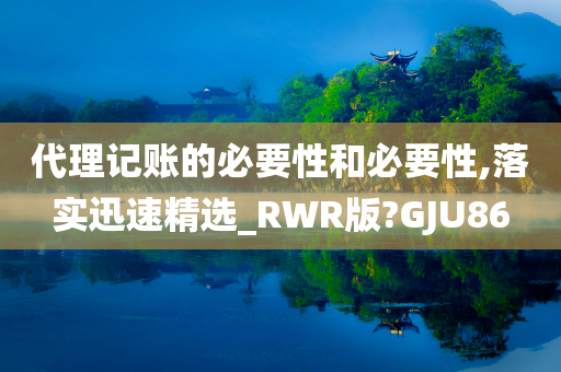 代理记账的必要性和必要性,落实迅速精选_RWR版?GJU86