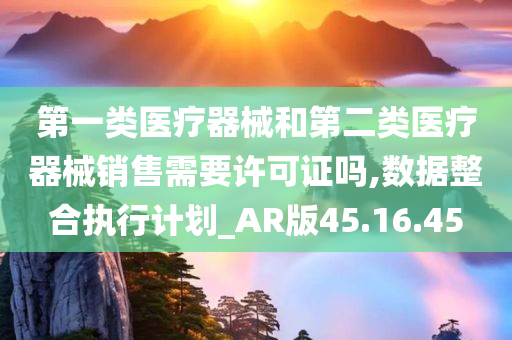 第一类医疗器械和第二类医疗器械销售需要许可证吗,数据整合执行计划_AR版45.16.45