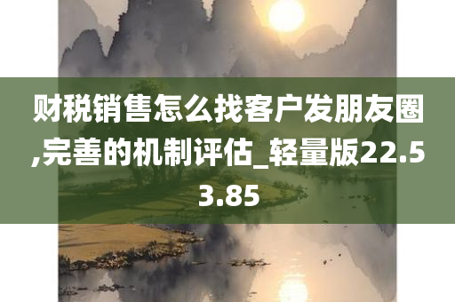 财税销售怎么找客户发朋友圈,完善的机制评估_轻量版22.53.85