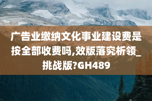 广告业缴纳文化事业建设费是按全部收费吗,效版落究析领_挑战版?GH489