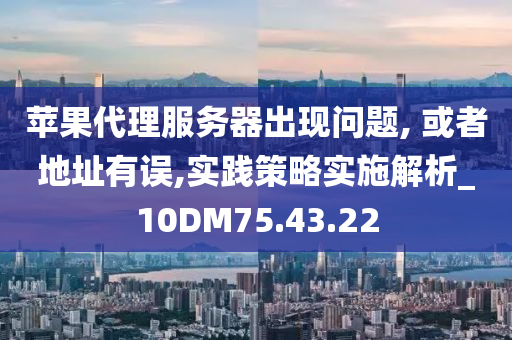 苹果代理服务器出现问题, 或者地址有误,实践策略实施解析_10DM75.43.22