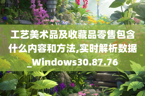 工艺美术品及收藏品零售包含什么内容和方法,实时解析数据_Windows30.87.76