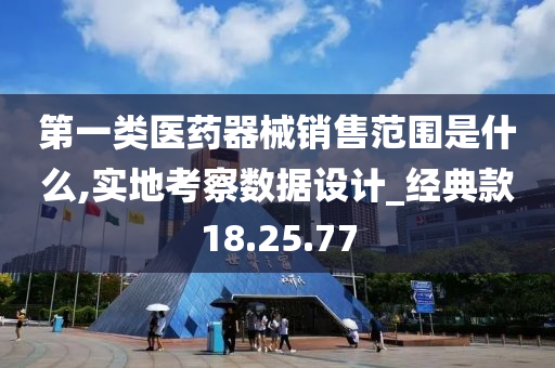 第一类医药器械销售范围是什么,实地考察数据设计_经典款18.25.77