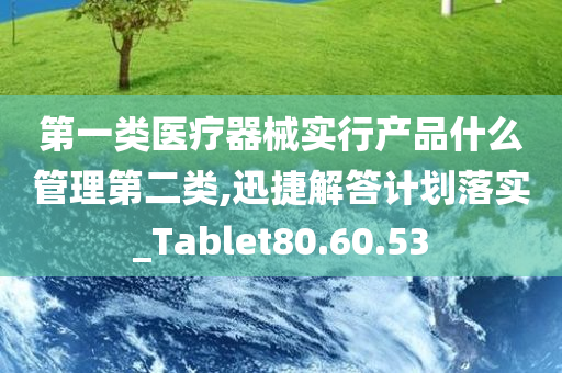 第一类医疗器械实行产品什么管理第二类,迅捷解答计划落实_Tablet80.60.53