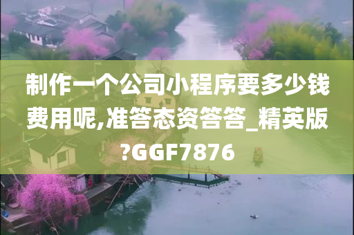 制作一个公司小程序要多少钱费用呢,准答态资答答_精英版?GGF7876