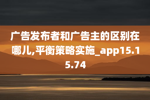 广告发布者和广告主的区别在哪儿,平衡策略实施_app15.15.74