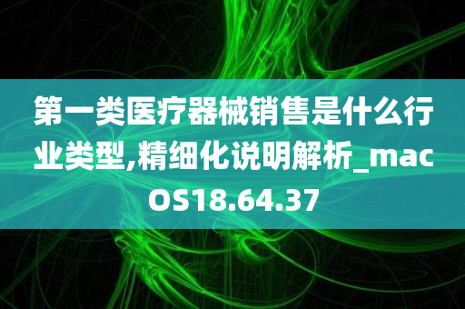 第一类医疗器械销售是什么行业类型,精细化说明解析_macOS18.64.37