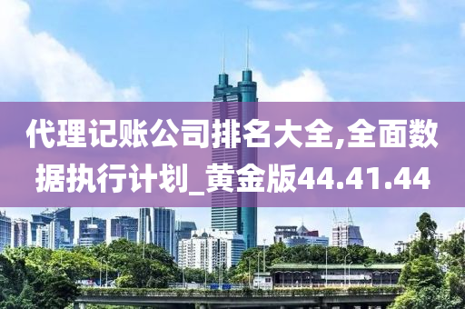 代理记账公司排名大全,全面数据执行计划_黄金版44.41.44