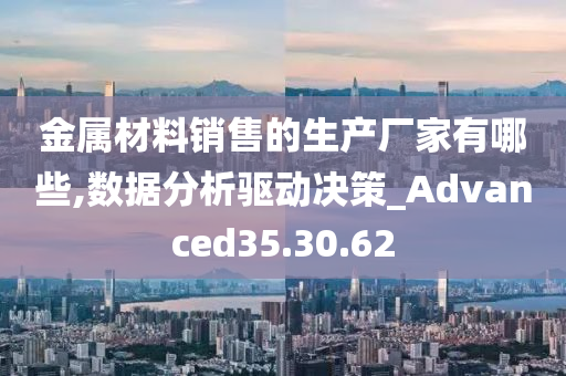 金属材料销售的生产厂家有哪些,数据分析驱动决策_Advanced35.30.62