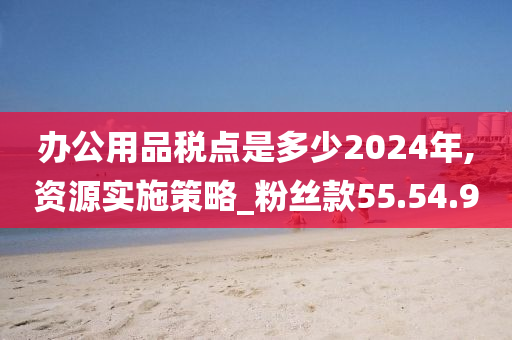 办公用品税点是多少2024年,资源实施策略_粉丝款55.54.90