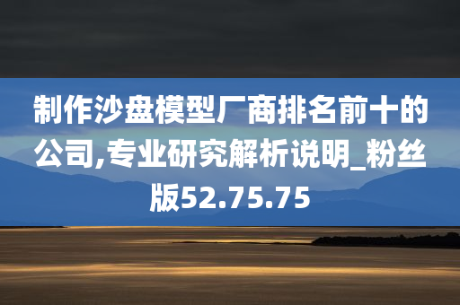 制作沙盘模型厂商排名前十的公司,专业研究解析说明_粉丝版52.75.75