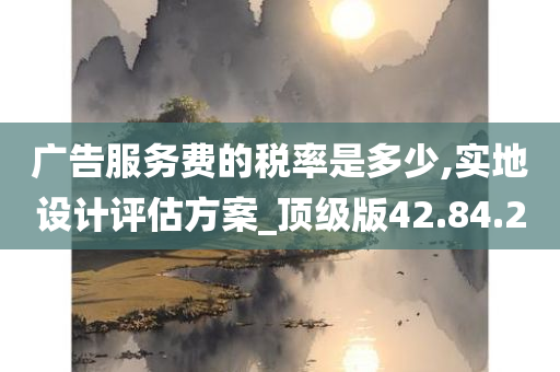 广告服务费的税率是多少,实地设计评估方案_顶级版42.84.20