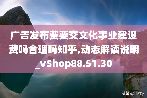 广告发布费要交文化事业建设费吗合理吗知乎,动态解读说明_vShop88.51.30