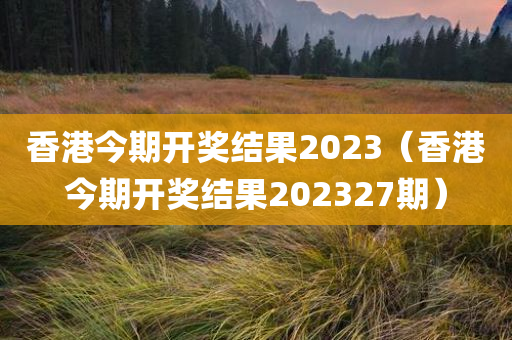 香港今期开奖结果2023（香港今期开奖结果202327期）