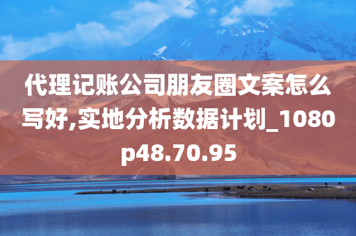 代理记账公司朋友圈文案怎么写好,实地分析数据计划_1080p48.70.95