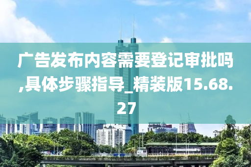 广告发布内容需要登记审批吗,具体步骤指导_精装版15.68.27