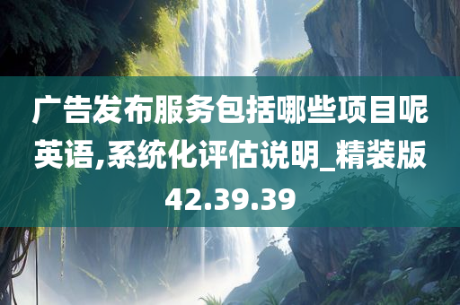 广告发布服务包括哪些项目呢英语,系统化评估说明_精装版42.39.39